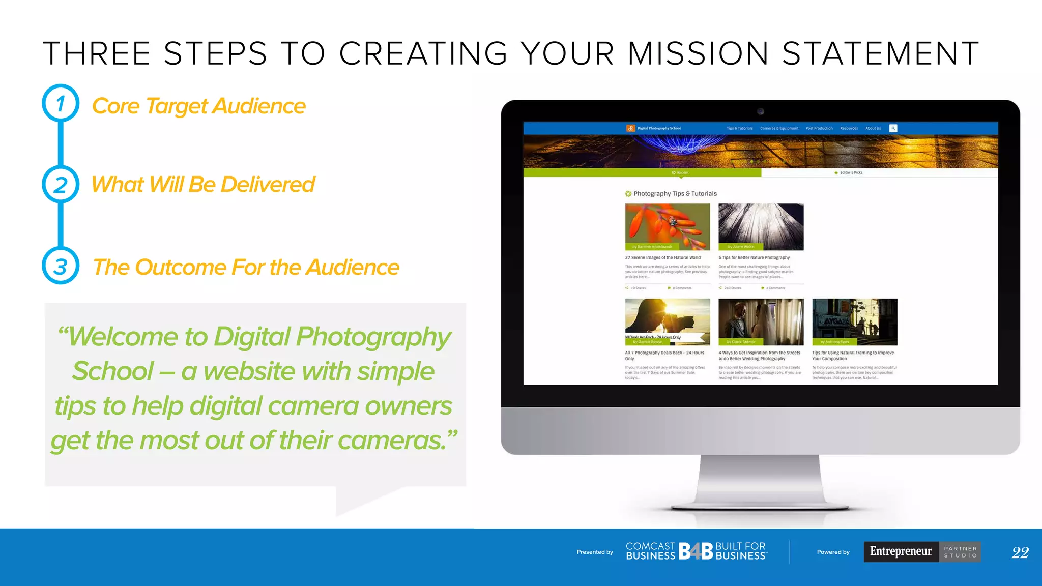 Presented by Powered by
22
THREE STEPS TO CREATING YOUR MISSION STATEMENT
Core Target Audience
“Welcome to Digital Photography
School – a website with simple
tips to help digital camera owners
get the most out of their cameras.”
What Will Be Delivered
The Outcome For the Audience
1
2
3
 