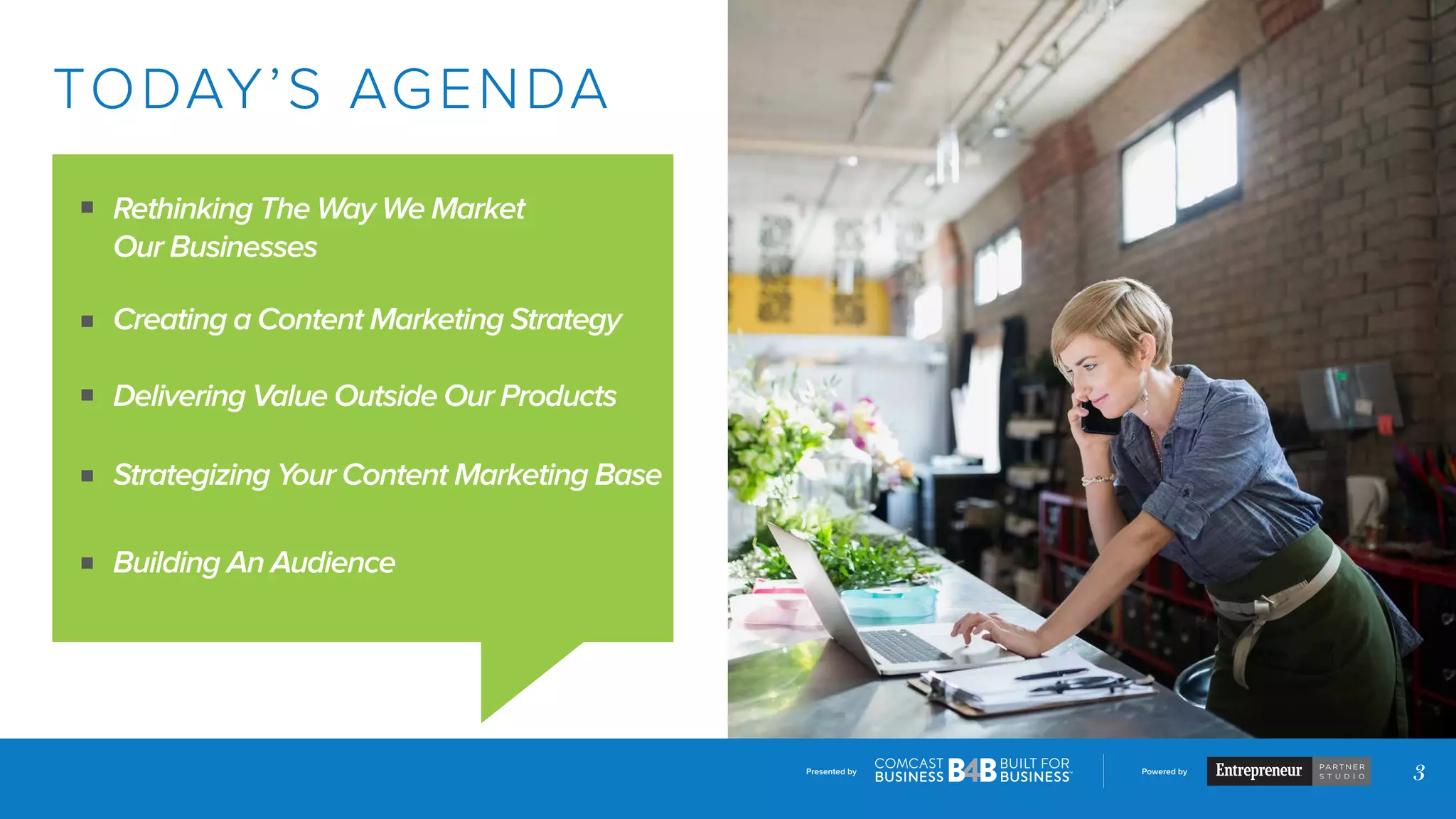 Presented by Powered by
3
TODAY’S AGENDA
Rethinking The Way We Market
Our Businesses
Creating a Content Marketing Strategy
Delivering Value Outside Our Products
Strategizing Your Content Marketing Base
Building An Audience
 
