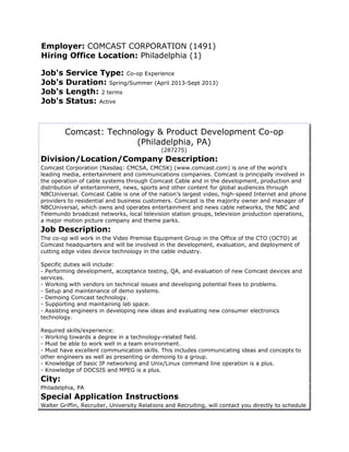 Employer: COMCAST CORPORATION (1491)
Hiring Office Location: Philadelphia (1)

Job's    Service Type: Co-op Experience
Job's    Duration: Spring/Summer (April 2013-Sept 2013)
Job's    Length: 2 terms
Job's    Status: Active



         Comcast: Technology & Product Development Co-op
                        (Philadelphia, PA)
                                             (287275)
Division/Location/Company Description:
Comcast Corporation (Nasdaq: CMCSA, CMCSK) (www.comcast.com) is one of the world’s
leading media, entertainment and communications companies. Comcast is principally involved in
the operation of cable systems through Comcast Cable and in the development, production and
distribution of entertainment, news, sports and other content for global audiences through
NBCUniversal. Comcast Cable is one of the nation’s largest video, high-speed Internet and phone
providers to residential and business customers. Comcast is the majority owner and manager of
NBCUniversal, which owns and operates entertainment and news cable networks, the NBC and
Telemundo broadcast networks, local television station groups, television production operations,
a major motion picture company and theme parks.
Job Description:
The co-op will work in the Video Premise Equipment Group in the Office of the CTO (OCTO) at
Comcast headquarters and will be involved in the development, evaluation, and deployment of
cutting edge video device technology in the cable industry.

Specific duties will include:
- Performing development, acceptance testing, QA, and evaluation of new Comcast devices and
services.
- Working with vendors on technical issues and developing potential fixes to problems.
- Setup and maintenance of demo systems.
- Demoing Comcast technology.
- Supporting and maintaining lab space.
- Assisting engineers in developing new ideas and evaluating new consumer electronics
technology.

Required skills/experience:
- Working towards a degree in a technology-related field.
- Must be able to work well in a team environment.
- Must have excellent communication skills. This includes communicating ideas and concepts to
other engineers as well as presenting or demoing to a group.
- Knowledge of basic IP networking and Unix/Linux command line operation is a plus.
- Knowledge of DOCSIS and MPEG is a plus.
City:
Philadelphia, PA
Special Application Instructions
Walter Griffin, Recruiter, University Relations and Recruiting, will contact you directly to schedule
 