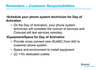 Reminders – Customer Responsibilities

     •Schedule your phone system technician for Day of
     Activation
        • On the Day of Activation, your phone system
          technician will complete the cutover of services and
          Comcast will test services remotely
     •Equipment/Space for Day of Activation
        • Provide cross connect wire (RJ48C) from IAD to
          customer phone system
        • Space and environment to install equipment
        • (2) 110v dedicated outlets


17
 