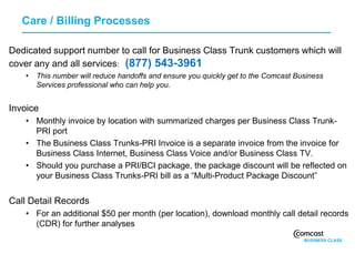 Care / Billing Processes

Dedicated support number to call for Business Class Trunk customers which will
cover any and all services: (877) 543-3961
   •   This number will reduce handoffs and ensure you quickly get to the Comcast Business
       Services professional who can help you.


Invoice
   • Monthly invoice by location with summarized charges per Business Class Trunk-
     PRI port
   • The Business Class Trunks-PRI Invoice is a separate invoice from the invoice for
     Business Class Internet, Business Class Voice and/or Business Class TV.
   • Should you purchase a PRI/BCI package, the package discount will be reflected on
     your Business Class Trunks-PRI bill as a “Multi-Product Package Discount”


Call Detail Records
   • For an additional $50 per month (per location), download monthly call detail records
     (CDR) for further analyses
 