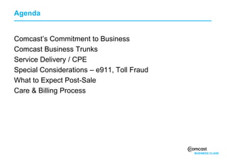 Agenda


Comcast’s Commitment to Business
Comcast Business Trunks
Service Delivery / CPE
Special Considerations – e911, Toll Fraud
What to Expect Post-Sale
Care & Billing Process
 