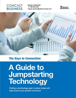 A Guide to
Jumpstarting
Technology
Putting a technology plan in place today will
help ensure your growth tomorrow
The Keys to Connection:
MIGUEL SPENCER
+1 786 558 4440
miguel_spencer@cable.comcast.com
MIGUEL SPENCER
+1 786 558 4440
miguel_spencer@cable.comcast.com
 