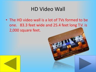 HD Video WallThe HD video wall is a lot of TVs formed to be one.   83.3 feet wide and 25.4 feet long T.V. is 2,000 square feet.
