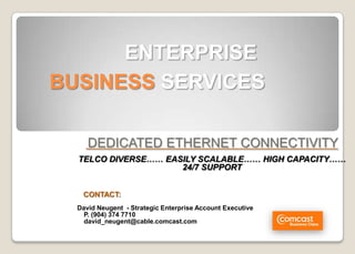 ENTERPRISE
BUSINESS SERVICES

     DEDICATED ETHERNET CONNECTIVITY
  TELCO DIVERSE…… EASILY SCALABLE…… HIGH CAPACITY……
                     24/7 SUPPORT


   CONTACT:
  David Neugent - Strategic Enterprise Account Executive
    P. (904) 374 7710
    david_neugent@cable.comcast.com
 