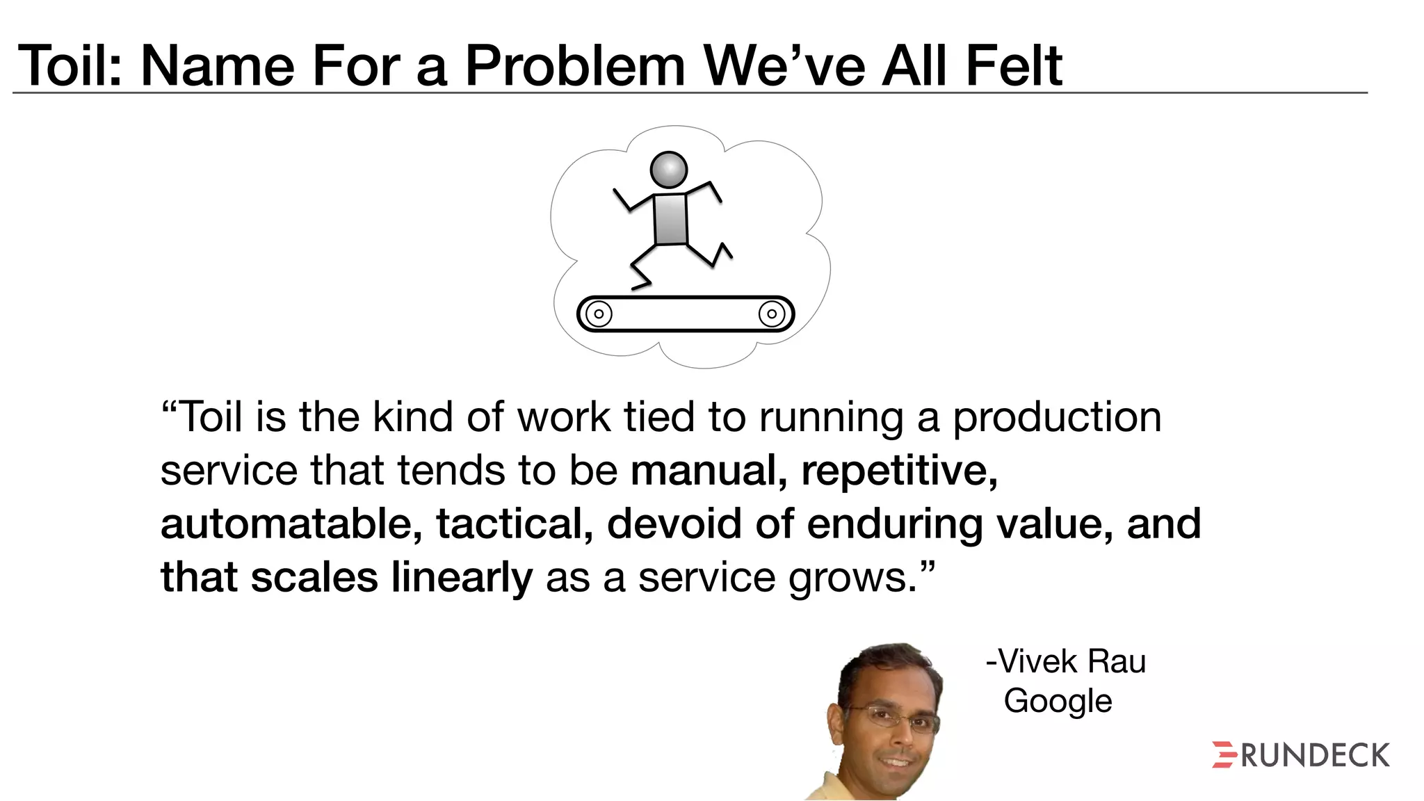 Toil: Name For a Problem We’ve All Felt
“Toil is the kind of work tied to running a production
service that tends to be manual, repetitive,
automatable, tactical, devoid of enduring value, and
that scales linearly as a service grows.”
-Vivek Rau

Google
 
