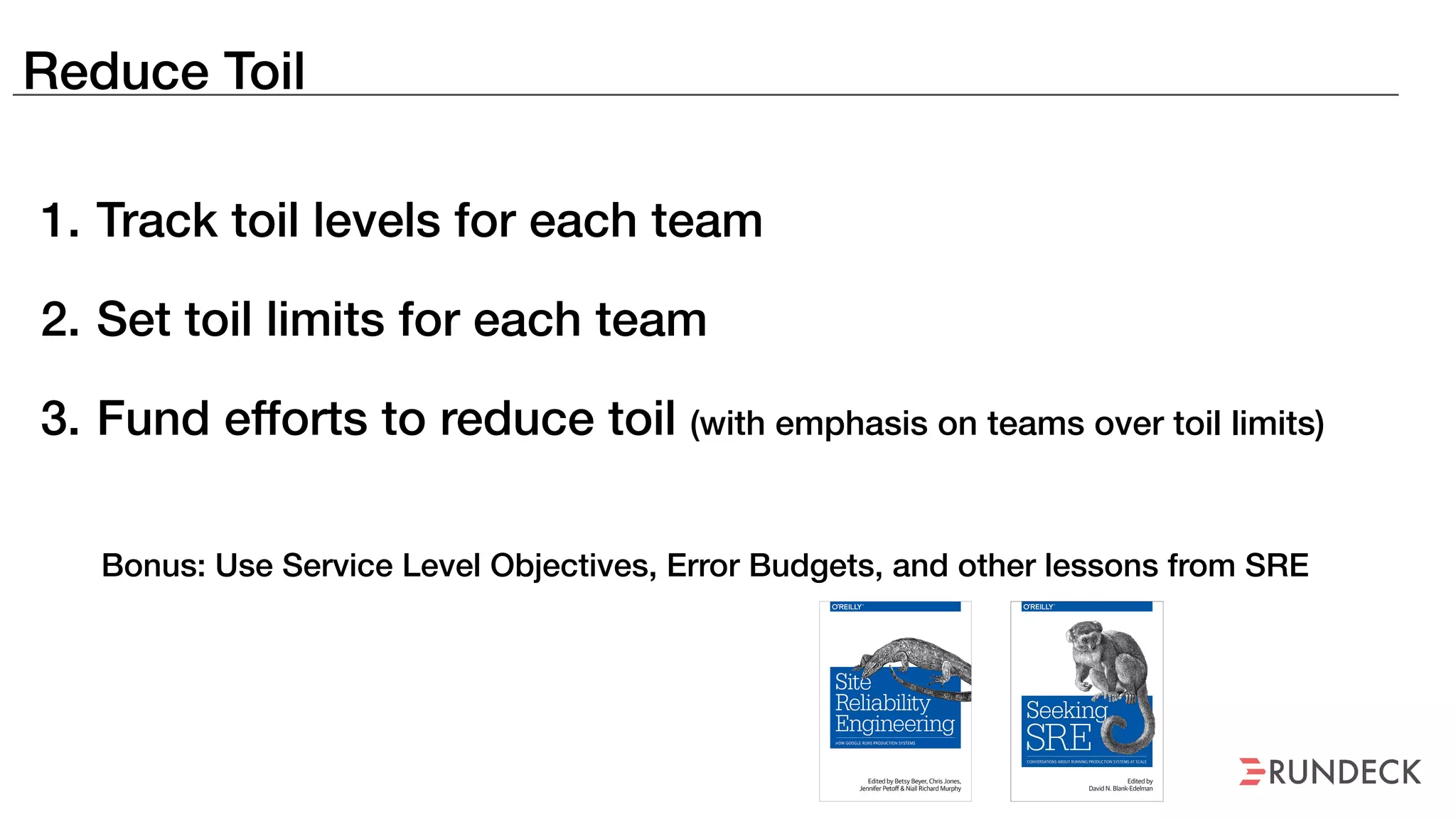 Reduce Toil
1. Track toil levels for each team
2. Set toil limits for each team
3. Fund efforts to reduce toil (with emphasis on teams over toil limits)
Bonus: Use Service Level Objectives, Error Budgets, and other lessons from SRE
 