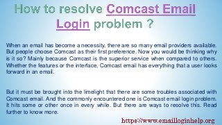 When an email has become a necessity, there are so many email providers available.
But people choose Comcast as their first preference. Now you would be thinking why
is it so? Mainly because Comcast is the superior service when compared to others.
Whether the features or the interface, Comcast email has everything that a user looks
forward in an email.
But it must be brought into the limelight that there are some troubles associated with
Comcast email. And the commonly encountered one is Comcast email login problem.
It hits some or other once in every while. But there are ways to resolve this. Read
further to know more.
 