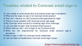  I am unable to send emails due to Comcast email sign in problems
 What are the ways to sign in to Comcast email account
 How can I retrieve my lost Comcast email password for login
 There is some problem with Comcast email sign page
 My Comcast email account is showing login error message
 I am not able to open new Comcast email account
 Which devices can I use to login to my Comcast email
 What are the requirements for Comcast email account sign-in
procedure
 How to sign in with my Comcast email credentials
 I am not able to troubleshoot Comcast email login issues
 