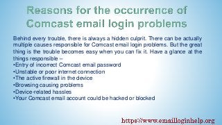Behind every trouble, there is always a hidden culprit. There can be actually
multiple causes responsible for Comcast email login problems. But the great
thing is the trouble becomes easy when you can fix it. Have a glance at the
things responsible –
•Entry of incorrect Comcast email password
•Unstable or poor internet connection
•The active firewall in the device
•Browsing causing problems
•Device-related hassles
•Your Comcast email account could be hacked or blocked
 