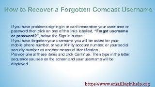 If you have problems signing in or can’t remember your username or
password then click on one of the links labelled, “Forgot username
or password?”, below the Sign In button.
If you have forgotten your username you will be asked for your
mobile phone number, or your Xfinity account number, or your social
security number as another means of identification.
Provide one of these items and click Continue. Then type in the letter
sequence you see on the screen and your username will be
displayed.
 