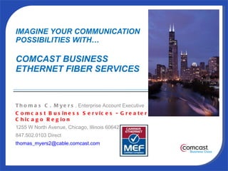 IMAGINE YOUR COMMUNICATION  POSSIBILITIES WITH… COMCAST BUSINESS  ETHERNET FIBER SERVICES  Thomas C. Myers , Enterprise Account Executive Comcast Business Services - Greater Chicago Region 1255 W North Avenue, Chicago, Illinois 60642 847.502.0103 Direct [email_address] 