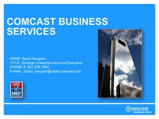COMCAST BUSINESS SERVICES NAME: DavidNeugent TITLE: Strategic Enterprise Account Executive PHONE #: 904 229 7064 E-MAIL: David_neugent@cable.comcast.com 