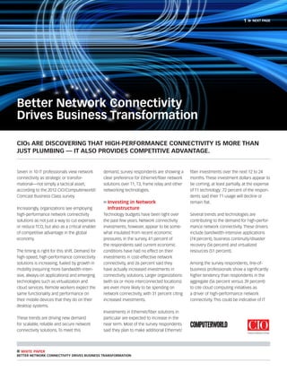 1»   next page




Better Network Connectivity
Drives Business Transformation

CIOs are discovering that high-performance connectivity is more than
just plumbing — it also provides competitive advantage.


Seven in 10 IT professionals view network        demand, survey respondents are showing a       fiber investments over the next 12 to 24
connectivity as strategic or transfor-           clear preference for Ethernet/fiber network    months. These investment dollars appear to
mational—not simply a tactical asset,            solutions over T1, T3, frame relay and other   be coming, at least partially, at the expense
according to the 2012 CIO/Computerworld/         networking technologies.                       of T1 technology: 72 percent of the respon-
Comcast Business Class survey.                                                                  dents said their T1 usage will decline or
                                                 »	Investing in Network                         remain flat.
Increasingly, organizations see employing        	Infrastructure
high-performance network connectivity            Technology budgets have been tight over        Several trends and technologies are
solutions as not just a way to cut expenses      the past few years. Network connectivity       contributing to the demand for high-perfor-
or reduce TCO, but also as a critical enabler    investments, however, appear to be some-       mance network connectivity. These drivers
of competitive advantage in the global           what insulated from recent economic            include bandwidth-intensive applications
economy.                                         pressures. In the survey, 41 percent of        (74 percent), business continuity/disaster
                                                 the respondents said current economic          recovery (56 percent) and virtualized
The timing is right for this shift. Demand for   conditions have had no effect on their         resources (51 percent).
high-speed, high-performance connectivity        investments in cost-effective network
solutions is increasing, fueled by growth in     connectivity, and 26 percent said they         Among the survey respondents, line-of-
mobility (requiring more bandwidth-inten-        have actually increased investments in         business professionals show a significantly
sive, always-on applications) and emerging       connectivity solutions. Larger organizations   higher tendency than respondents in the
technologies such as virtualization and          (with six or more interconnected locations)    aggregate (56 percent versus 39 percent)
cloud services. Remote workers expect the        are even more likely to be spending on         to cite cloud computing initiatives as
same functionality and performance on            network connectivity, with 31 percent citing   a driver of high-performance network
their mobile devices that they do on their       increased investments.                         connectivity. This could be indicative of IT
desktop systems.
                                                 Investments in Ethernet/fiber solutions in
These trends are driving new demand              particular are expected to increase in the
for scalable, reliable and secure network        near term. Most of the survey respondents
connectivity solutions. To meet this             said they plan to make additional Ethernet/



n white paper
Better Network Connectivity Drives Business Transformation
 