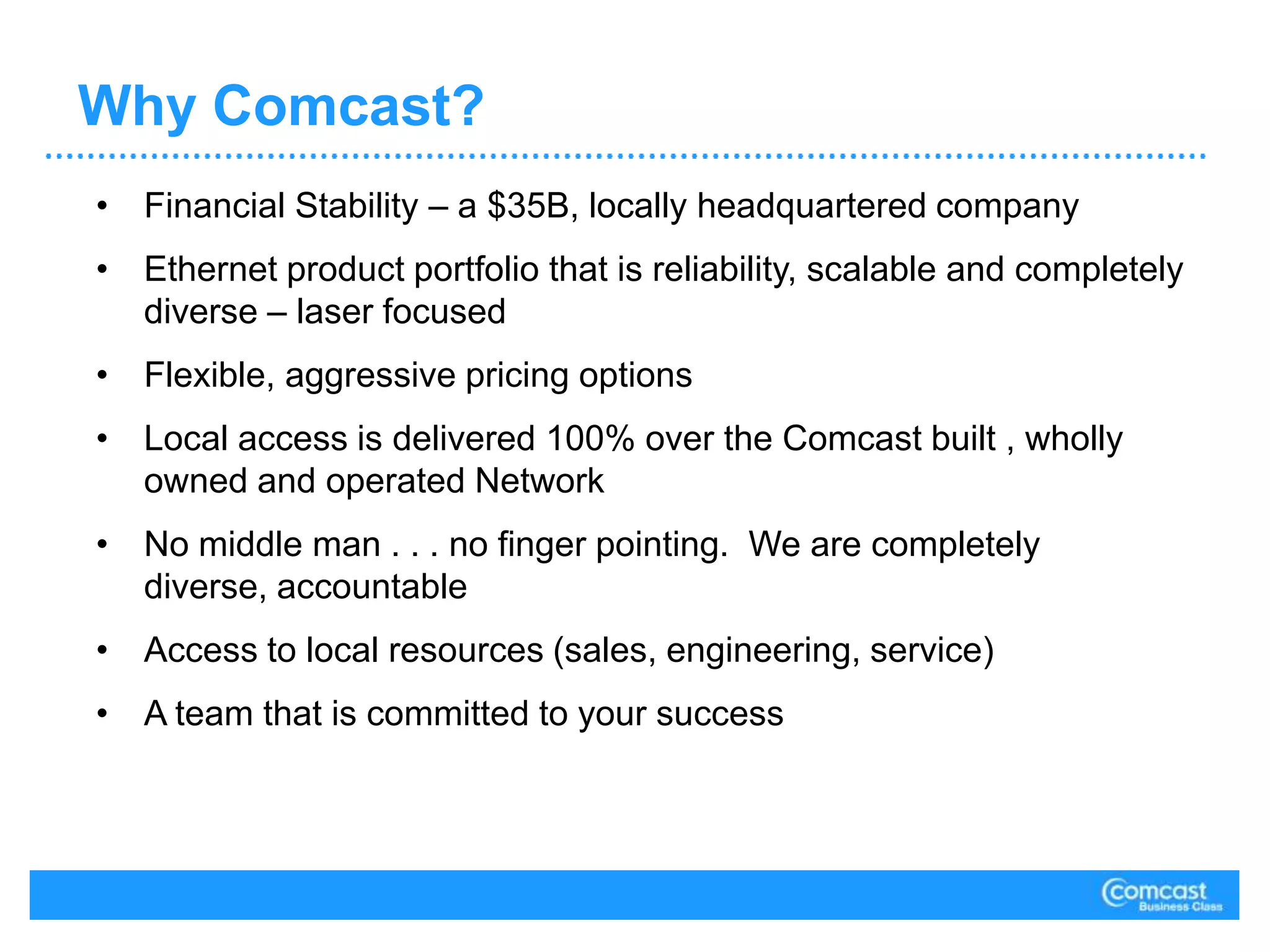 Comcast Network Architecture Network Resiliency – built to support today’s & tomorrow’s business class performance requirementsHighly Scalable – able to deliver Ethernet services to more locations with more bandwidth options in granular bandwidth incrementsIntegrated Ethernet Access – able to deliver Internet, voice, video and data needs via an Ethernet handoffLayer-2 VPN support – delivering any-to-any connectivity.  Leveraging VPLS capabilities within MPLS to provide a Layer-2 VPN enabling the end user to maintain control over routing protocolsArchitecture - dual star topology; leveraging best-in-class multi-vendor solutionsServices - all Metro Ethernet offerings are fully MEF certified both from a service and hardware vendor perspectiveTransparency – full CoS / QoS transparency and non-routing layer 2 and layer 3 protocol  control and transparency4