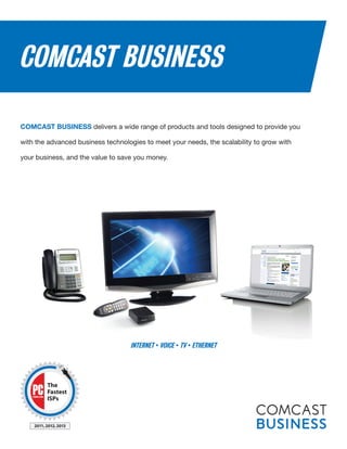 COMCAST BUSINESS
COMCAST BUSINESS delivers a wide range of products and tools designed to provide you
with the advanced business technologies to meet your needs, the scalability to grow with
your business, and the value to save you money.
INTERNET • VOICE • TV • ETHERNET
The
Fastest
ISPs
2011,2012,2013
 