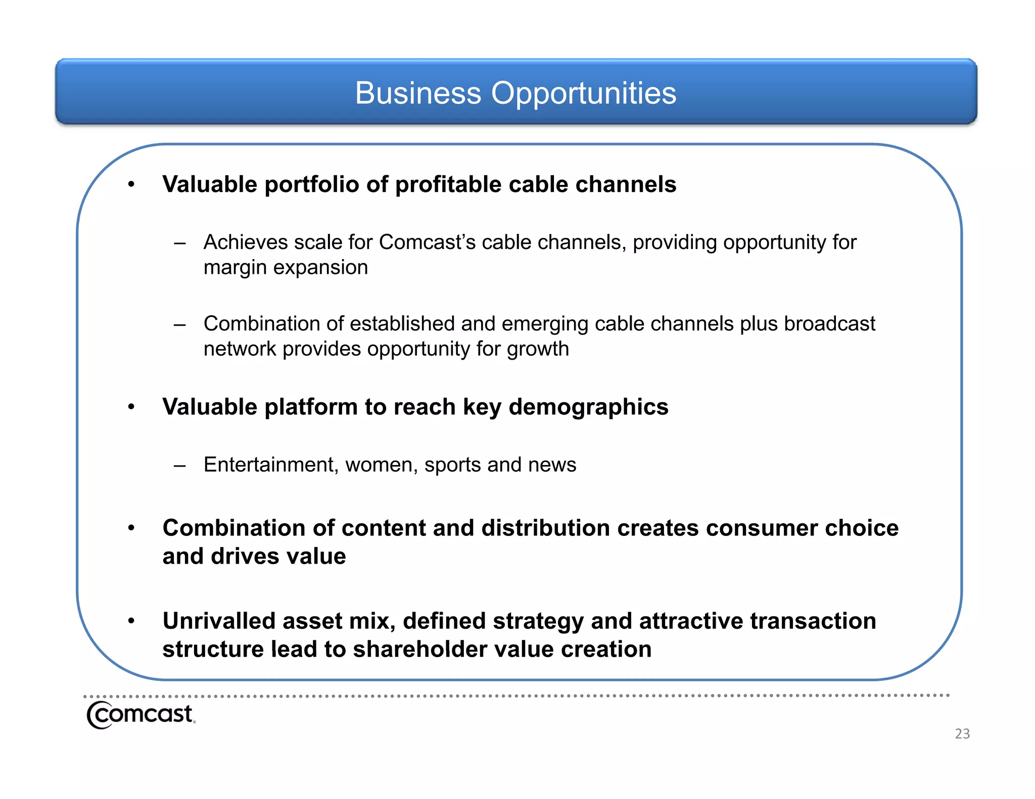 Business Opportunities

•   Valuable portfolio of profitable cable channels

     – Achieves scale for Comcast’s cable channels, providing opportunity for
                          Comcast s
       margin expansion

     – Combination of established and emerging cable channels plus broadcast
       network provides opportunity for growth

•   Valuable platform to reach key demographics

     – Entertainment, women, sports and news


•   Combination of content and distribution creates consumer choice
    and drives value
      dd i       l

•   Unrivalled asset mix, defined strategy and attractive transaction
    structure lead to shareholder value creation


                                                                                23
 