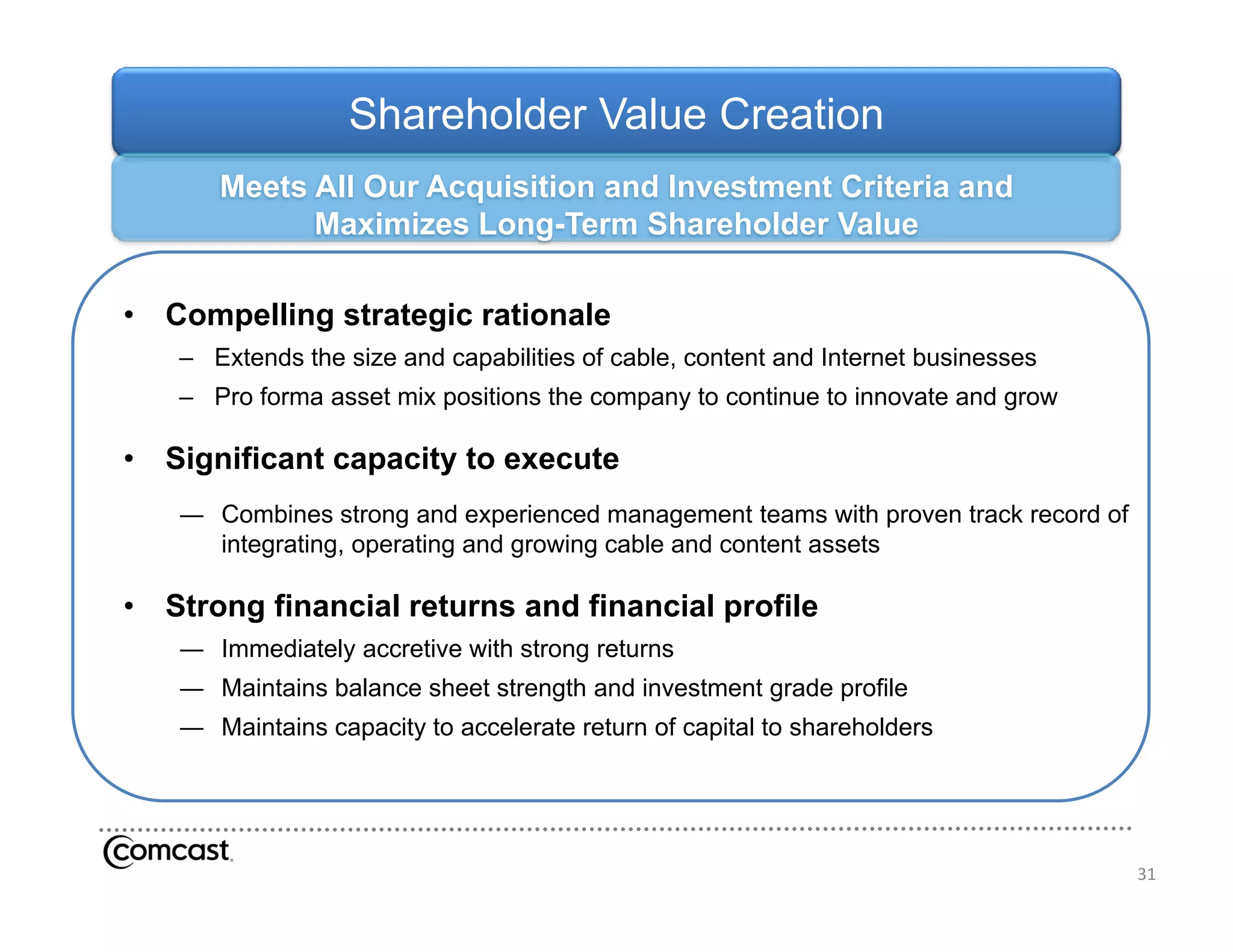 Shareholder Value Creation
       M t All Our Acquisition and Investment Criteria and
       Meets   O A      i iti    dI     t   t C it i     d
             Maximizes Long-Term Shareholder Value

•   Compelling strategic rationale
    – Extends the size and capabilities of cable, content and Internet businesses
    – Pro forma asset mix positions the company to continue to innovate and grow

•   Significant capacity to execute
    ― Combines strong and experienced management teams with proven track record of
      integrating, operating and growing cable and content assets
      i t    ti         ti     d     i     bl    d    t t      t

•   Strong financial returns and financial profile
    ― Immediately accretive with strong returns
    ― Maintains balance sheet strength and investment grade profile
    ― Maintains capacity to accelerate return of capital to shareholders




                                                                                     31
 