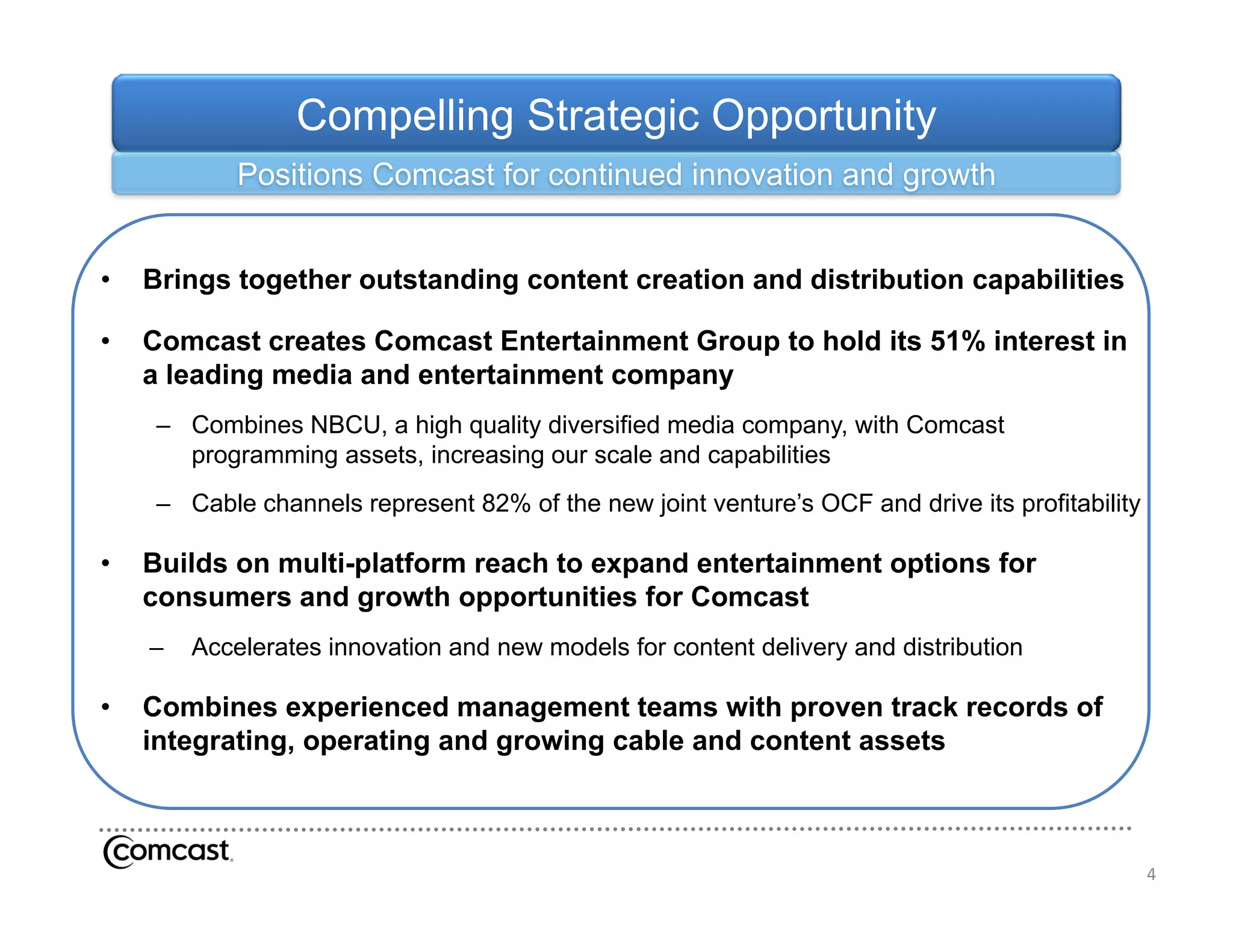 Compelling Strategic Opportunity
            Positions Comcast for continued innovation and growth


•   Brings together outstanding content creation and distribution capabilities

•   Comcast creates Comcast Entertainment Group to hold its 51% interest in
    a leading media and entertainment company
     – C bi
       Combines NBCU a hi h quality di
                NBCU, high        lit diversified media company, with C
                                            ifi d   di            ith Comcast
                                                                            t
       programming assets, increasing our scale and capabilities
     – Cable channels represent 82% of the new joint venture’s OCF and drive its profitability

•   Builds on multi-platform reach to expand entertainment options for
    consumers and growth opportunities for Comcast
    –   Accelerates innovation and new models for content delivery and distribution
                                                                 y

•   Combines experienced management teams with proven track records of
    integrating, operating and growing cable and content assets



                                                                                                 4
 
