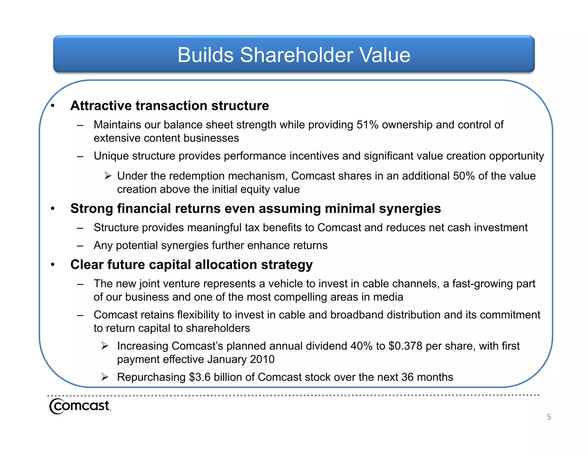 Builds Shareholder Value

•   Attractive transaction structure
     – Maintains our balance sheet strength while providing 51% ownership and control of
       extensive content businesses
     – Unique structure provides performance incentives and significant value creation opportunity
           Under the redemption mechanism, Comcast shares in an additional 50% of the value
            creation above the initial equity value
•   Strong financial returns even assuming minimal synergies
     – Structure provides meaningful tax benefits to Comcast and reduces net cash investment
     – Any potential synergies further enhance returns
•   Clear future capital allocation strategy
     – The new joint venture represents a vehicle to invest in cable channels, a fast-growing part
       of our business and one of the most compelling areas in media
     – Comcast retains flexibility to invest in cable and broadband distribution and its commitment
       to return capital to shareholders
          Increasing Comcast’s planned annual dividend 40% to $0.378 per share, with first
           payment effective January 2010
          Repurchasing $3.6 billion of Comcast stock over the next 36 months


                                                                                                      5
 