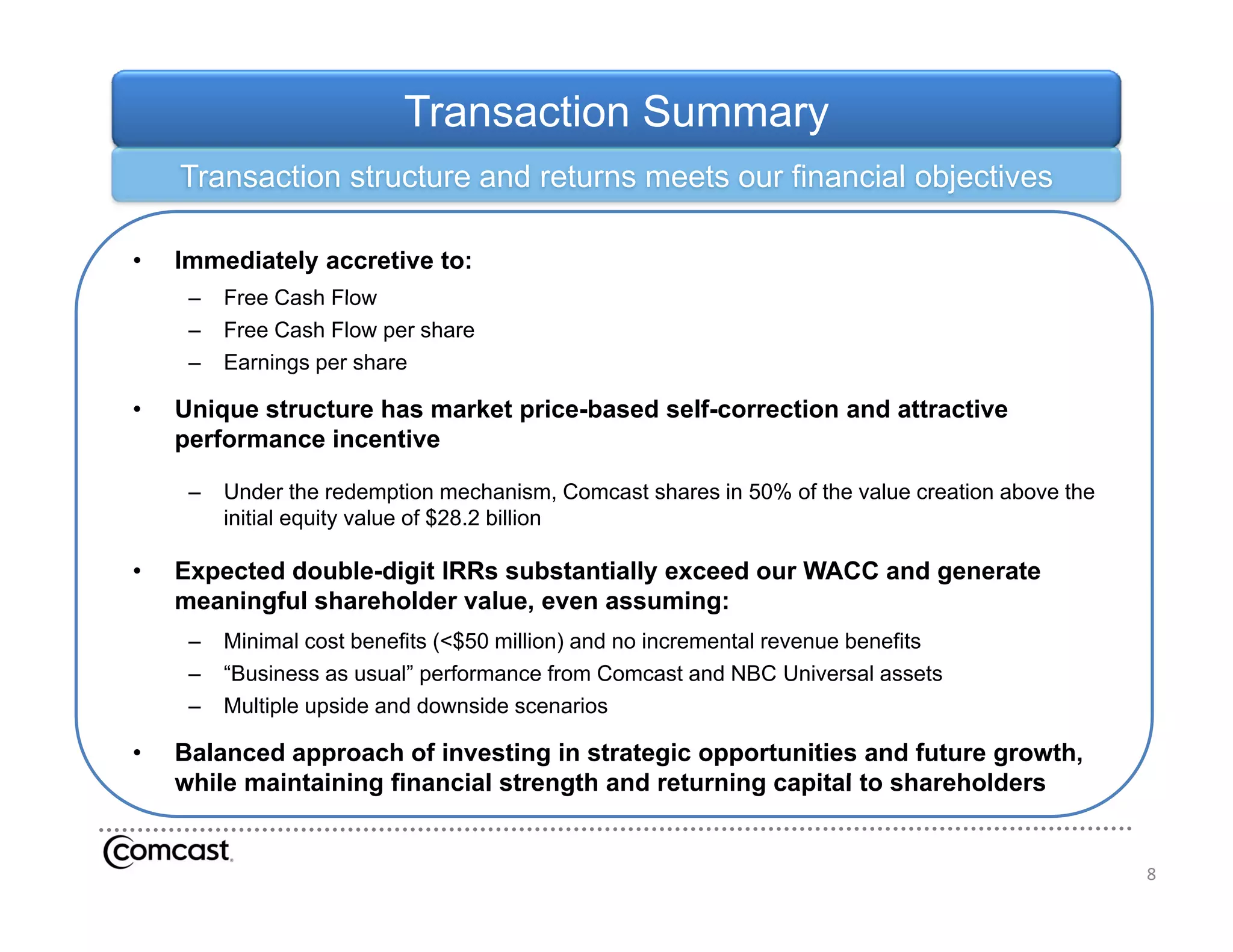 Transaction Summary
    Transaction structure and returns meets our financial objectives

•   Immediately accretive to:
     –   Free Cash Flow
     –   Free Cash Flow per share
     –   Earnings per share

•   Unique structure has market price-based self-correction and attractive
                                price based self correction
    performance incentive

     –   Under the redemption mechanism, Comcast shares in 50% of the value creation above the
         initial equity value of $28.2 billion

•   Expected double-digit IRRs substantially exceed our WACC and generate
    meaningful shareholder value, even assuming:
     –   Minimal cost benefits (<$50 million) and no incremental revenue benefits
     –   “Business as usual” performance from Comcast and NBC Universal assets
     –   Multiple upside and downside scenarios

•   Balanced approach of investing in strategic opportunities and future growth,
    while maintaining financial strength and returning capital to shareholders
     hil    i t i i   fi    i l t     th d t       i      it l t h h ld


                                                                                                 8
 