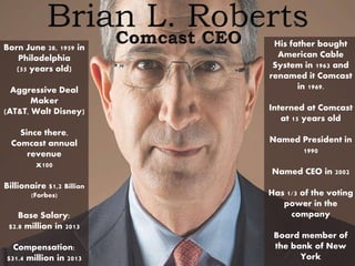 Born June 28, 1959 in
Philadelphia
(55 years old)
Aggressive Deal
Maker
(AT&T, Walt Disney)
Since there,
Comcast annual
revenue
x100
Billionaire $1,2 Billion
(Forbes)
Base Salary:
$2.8 million in 2013
Compensation:
$31.4 million in 2013
His father bought
American Cable
System in 1963 and
renamed it Comcast
in 1969.
Interned at Comcast
at 15 years old
Named President in
1990
Named CEO in 2002
Has 1/3 of the voting
power in the
company
Board member of
the bank of New
York
 