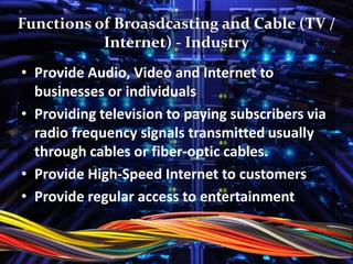 Functions of Broasdcasting and Cable (TV /
Internet) - Industry
• Provide Audio, Video and Internet to
businesses or individuals
• Providing television to paying subscribers via
radio frequency signals transmitted usually
through cables or fiber-optic cables.
• Provide High-Speed Internet to customers
• Provide regular access to entertainment
 