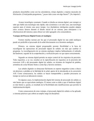 Hecho por: Josegly Cariño
productos desechables como son las calculadoras, relojes digitales y tarjetas musicales de
felicitación. (Usted podría preguntarse, "¿acaso tales cosas son algo bueno?" ¡No importa!)
Avance tecnológico constante: Cuando se diseña un sistema digital, casi siempre se
sabe que habrá una tecnología más rápida, más económica o en todo caso, una tecnología
superior para el mismo caso poco tiempo. Los diseñadores inteligentes pueden adaptar
estos avances futuros durante el diseño inicial de un sistema, para anticiparse a la
obsolescencia del sistema y para ofrecer un valor agregado a los consumidores.
Ventajas del Proceso Digital Frente al Analógico
Existen muchas razones por las que el procesado digital de una señal analógica
puede ser preferible al procesado de la señal directamente en el dominio analógico.
Primero, un sistema digital programable permite flexibilidad a la hora de
reconfigurar las operaciones de procesado digital de señales sin más que cambiar el
programa. La reconfiguración de un sistema analógico implica habitualmente el rediseño
del hardware, seguido de la comprobación y verificación para ver que opera correctamente.
Segundo un sistema digital permite un mejor control de los requisitos de precisión.
Tales requisitos, a su vez, resultan en la especificación de requisitos en la precisión del
conversor A/D y del procesador digital de señales, en términos de longitud de palabra,
aritmética de coma flotante frente a coma fija y factores similares.
Las señales digitales se almacenan fácilmente en soporte magnético (cinta o disco)
sin deterioro o pérdida en la fidelidad de la señal, aparte de la introducida en la conversión
A/D. Como consecuencia, las señales se hacen transportables y pueden procesarse en
tiempo no real en un laboratorio remoto.
En algunos casos, la implementación digital del sistema de procesado de señales es
más barato que su equivalente analógica. El menor coste se debe a que el hardware digital
es más barato o, quizás, es resultado de la flexibilidad ante modificaciones que permite la
implementación digital.
Como consecuencia de estas ventajas, el procesado digital de señales se ha aplicado
a sistemas prácticos que cubren un amplio rango de disciplinas
 