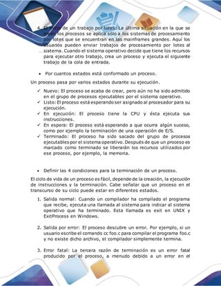 4. El inicio de un trabajo por lotes: La última situación en la que se
crean los procesos se aplica sólo a los sistemas de procesamiento
por lotes que se encuentran en las mainframes grandes. Aquí los
usuarios pueden enviar trabajos de procesamiento por lotes al
sistema. Cuando el sistema operativo decide que tiene los recursos
para ejecutar otro trabajo, crea un proceso y ejecuta el siguiente
trabajo de la cola de entrada.
 Por cuantos estados está conformado un proceso.
Un proceso pasa por varios estados durante su ejecución.
 Nuevo: El proceso se acaba de crear, pero aún no ha sido admitido
en el grupo de procesos ejecutables por el sistema operativo.
 Listo:El proceso está esperando ser asignado al procesador para su
ejecución.
 En ejecución: El proceso tiene la CPU y ésta ejecuta sus
instrucciones.
 En espera: El proceso está esperando a que ocurra algún suceso,
como por ejemplo la terminación de una operación de E/S.
 Terminado: El proceso ha sido sacado del grupo de procesos
ejecutables por el sistema operativo. Después de que un proceso es
marcado como terminado se liberarán los recursos utilizados por
ese proceso, por ejemplo, la memoria.
 Definir las 4 condiciones para la terminación de un proceso.
El ciclo de vida de un proceso es fácil, depende de la creación, la ejecución
de instrucciones y la terminación. Cabe señalar que un proceso en el
transcurso de su ciclo puede estar en diferentes estados.
1. Salida normal: Cuando un compilador ha compilado el programa
que recibe, ejecuta una llamada al sistema para indicar al sistema
operativo que ha terminado. Esta llamada es exit en UNIX y
ExitProcess en Windows.
2. Salida por error: El proceso descubre un error. Por ejemplo, si un
usuario escribe el comando cc foo.c para compilar el programa foo.c
y no existe dicho archivo, el compilador simplemente termina.
3. Error fatal: La tercera razón de terminación es un error fatal
producido por el proceso, a menudo debido a un error en el
 