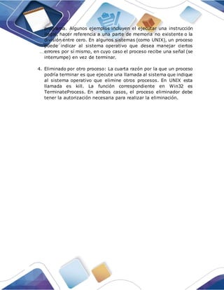 programa. Algunos ejemplos incluyen el ejecutar una instrucción
ilegal, hacer referencia a una parte de memoria no existente o la
división entre cero. En algunos sistemas (como UNIX), un proceso
puede indicar al sistema operativo que desea manejar ciertos
errores por sí mismo, en cuyo caso el proceso recibe una señal (se
interrumpe) en vez de terminar.
4. Eliminado por otro proceso: La cuarta razón por la que un proceso
podría terminar es que ejecute una llamada al sistema que indique
al sistema operativo que elimine otros procesos. En UNIX esta
llamada es kill. La función correspondiente en Win32 es
TerminateProcess. En ambos casos, el proceso eliminador debe
tener la autorización necesaria para realizar la eliminación.
 