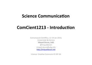 Science	
  Communica,on	
  
               	
  
ComCient1213	
  -­‐	
  Introduc,on	
  
        Comunicació	
  Cien,ﬁca,	
  11-­‐14	
  Jan	
  2013,	
  	
  
                 Universitat	
  de	
  Girona	
  
                     Miquel	
  Duran,	
  UdG	
  
                       @miquelduran	
  
               miquel.duran@udg.edu	
  
                hCp://miquelduran.net	
  
                                 	
  
         License:	
  CreaHve	
  Commons	
  CC-­‐BY-­‐SA	
  
                                 	
  
                                 	
  
 