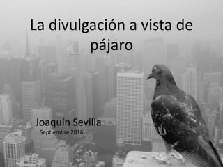 La divulgación a vista de
pájaro
Joaquín Sevilla
Septiembre 2016
 