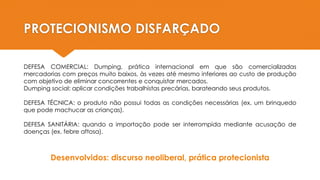 PROTECIONISMO DISFARÇADO
DEFESA COMERCIAL: Dumping, prática internacional em que são comercializadas
mercadorias com preços muito baixos, às vezes até mesmo inferiores ao custo de produção
com objetivo de eliminar concorrentes e conquistar mercados.
Dumping social: aplicar condições trabalhistas precárias, barateando seus produtos.
DEFESA TÉCNICA: o produto não possui todas as condições necessárias (ex. um brinquedo
que pode machucar as crianças).
DEFESA SANITÁRIA: quando a importação pode ser interrompida mediante acusação de
doenças (ex. febre aftosa).
Desenvolvidos: discurso neoliberal, prática protecionista
 