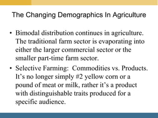 The Changing Demographics In Agriculture

• Bimodal distribution continues in agriculture.
  The traditional farm sector is evaporating into
  either the larger commercial sector or the
  smaller part-time farm sector.
• Selective Farming: Commodities vs. Products.
  It’s no longer simply #2 yellow corn or a
  pound of meat or milk, rather it’s a product
  with distinguishable traits produced for a
  specific audience.
 