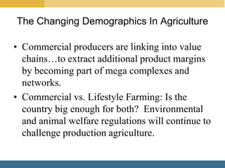 The Changing Demographics In Agriculture

• Commercial producers are linking into value
  chains…to extract additional product margins
  by becoming part of mega complexes and
  networks.
• Commercial vs. Lifestyle Farming: Is the
  country big enough for both? Environmental
  and animal welfare regulations will continue to
  challenge production agriculture.
 