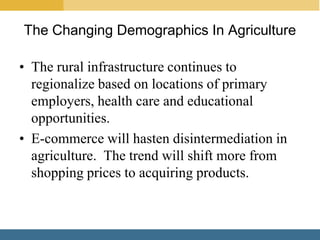 The Changing Demographics In Agriculture

• The rural infrastructure continues to
  regionalize based on locations of primary
  employers, health care and educational
  opportunities.
• E-commerce will hasten disintermediation in
  agriculture. The trend will shift more from
  shopping prices to acquiring products.
 