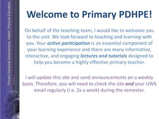Welcome to Primary PDHPE!
On behalf of the teaching team, I would like to welcome you
to the unit. We look forward to teaching and learning with
you. Your active participation is an essential component of
your learning experience and there are many informative,
interactive, and engaging lectures and tutorials designed to
help you become a highly effective primary teacher.
I will update this site and send announcements on a weekly
basis. Therefore, you will need to check the site and your UWS
email regularly (i.e. 2x a week) during the semester.
 