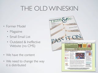 THE OLD WINESKIN

•   Former Model
    •   Magazine
    •   Small Email List
    •   Outdated & Ineffective
        Website (no CMS)

•   We have the content
•   We need to change the way
    it is distributed
 