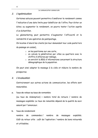 10

                               La communication commerciale

3.   L'optimisation
     Certaines astuces peuvent permettre d'améliorer le rendement comme

     l'indication d'une date limite pour bénéficier de l'offre. Pour éviter un

     échec ou augmenter le rendement, on pourra tester l'action auprès

     d'un échantillon.

     Le géomarketing peut permettre d'augmenter l'efficacité et la

     rentabilité d'une opération de publipostage.

     On localise d'abord les clients (en leur demandant leur code postal lors

     du passage en caisse),

               o on les positionne sur une carte,
               o on calcule la pénétration par villes ou quartiers avec le
                 chiffre d'affaires par ménage,
               o on enrichit la BDD d'informations concernant la structure
                 démographique de la population.

     On peut ainsi adapter le message à la cible et réduire le nombre de

     prospectus.


4.   L'évaluation
     Contrairement aux autres actions de communication, les effets sont

     mesurables.

a.   Taux de retour ou taux de remontée

     (ou taux de rédemption) = nombre total de retours / nombre de

     messages expédiés. Le taux de remontée dépend de la qualité du suivi

     assuré par l'annonceur.

b.   Taux de rendement

     nombre     de       commandes /     nombre       de      messages   expédiés.

     Coût du retour utile : coût de l'opération / nombre de bons retournés

     et utilisables.
 