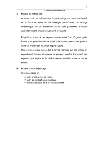 11

                                La communication commerciale

c.   Mesure de l'efficacité :

     on mesurera la part de réussite du publipostage par rapport au travail

     de la force de vente ou aux messages publicitaires. Un sondage

     téléphonique sur un échantillon de la cible permettra d'évaluer

     quantitativement et qualitativement l'efficacité.


     En général, la moitié des réponses arrive entre 5 et 15 jours après

     l'envoi. Ce « point de demi-vie » (50 % de retours) est atteint quand la

     courbe a franchi son maximum depuis 2 jours.

     Une lecture optique des codes à barres imprimés sur les lettres et

     reproduisant les nom et adresse du prospect rend le traitement des

     réponses plus rapide et le déclenchement immédiat d'une action en

     retour.

d.   Le coût d'un publipostage

     Il se décompose en

           coût d'utilisation du fichier,
           coût de conception du message,
           frais de routage et d'affranchissement
 