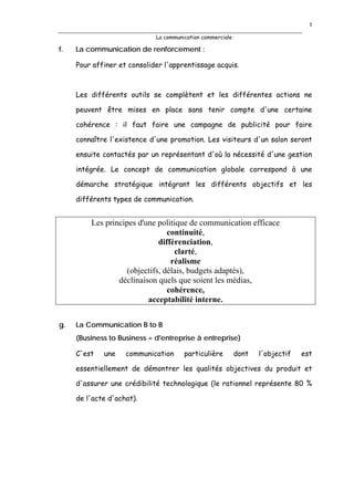 3

                             La communication commerciale

f.   La communication de renforcement :

     Pour affiner et consolider l'apprentissage acquis.



     Les différents outils se complètent et les différentes actions ne

     peuvent être mises en place sans tenir compte d'une certaine

     cohérence : il faut faire une campagne de publicité pour faire

     connaître l'existence d'une promotion. Les visiteurs d'un salon seront

     ensuite contactés par un représentant d'où la nécessité d'une gestion

     intégrée. Le concept de communication globale correspond à une

     démarche stratégique intégrant les différents objectifs et les

     différents types de communication.


         Les principes d'une politique de communication efficace
                                 continuité,
                              différenciation,
                                   clarté,
                                  réalisme
                    (objectifs, délais, budgets adaptés),
                 déclinaison quels que soient les médias,
                                 cohérence,
                          acceptabilité interne.


g.   La Communication B to B
     (Business to Business = d'entreprise à entreprise)

     C'est   une    communication      particulière         dont   l'objectif   est

     essentiellement de démontrer les qualités objectives du produit et

     d'assurer une crédibilité technologique (le rationnel représente 80 %

     de l'acte d'achat).
 