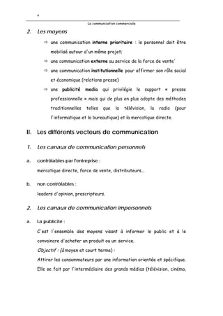 4

                             La communication commerciale

2.   Les moyens
           une communication interne prioritaire : le personnel doit être

           mobilisé autour d'un même projet;

           une communication externe au service de la force de vente'

           une communication institutionnelle pour affirmer son rôle social

           et économique (relations presse)

           une publicité     media     qui privilégie le support « presse

           professionnelle » mais qui de plus en plus adopte des méthodes

           traditionnelles   telles    que   la   télévision,   la   radio   (pour

           l'informatique et la bureautique) et la mercatique directe.


II. Les différents vecteurs de communication

1.   Les canaux de communication personnels

a.   contrôlables par l'entreprise :

     mercatique directe, force de vente, distributeurs...

b.   non contrôlables :

     leaders d'opinion, prescripteurs.


2.   Les canaux de communication impersonnels

a.   La publicité :

     C'est l'ensemble des moyens visant à informer le public et à le

     convaincre d'acheter un produit ou un service.

     Objectif : (à moyen et court terme) :
     Attirer les consommateurs par une information orientée et spécifique.

     Elle se fait par l'intermédiaire des grands médias (télévision, cinéma,
 