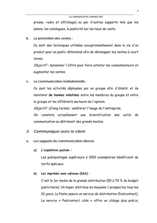 5

                              La communication commerciale

     presse, radio et affichage) ou par d'autres supports tels que les

     salons, les catalogues, la publicité sur les lieux de vente.

b.   La promotion des ventes :

     Ce sont des techniques utilisées exceptionnellement dans la vie d'un

     produit pour un public déterminé afin de développer les ventes à court

     terme.

     Objectif : dynamiser l'offre pour faire acheter les consommateurs et
     augmenter les ventes.

c.   La communication institutionnelle :

     Ce sont les activités déployées par un groupe afin d'établir et de

     maintenir de bonnes relations entre les membres du groupe et entre

     le groupe et les différents secteurs de l'opinion.

     Objectif (à long terme) : améliorer l'image de l'entreprise.
     On   constate    actuellement     une    diversification   des   outils   de

     communication au détriment des grands medias.


3.   Communiquer avec le client

a.   Les supports de communication directe

     a)   L'expédition postale :

          Les publipostages supérieurs à 1000 exemplaires bénéficient de

          tarifs spéciaux.

     b)   Les imprimés sans adresse (ISA) :

          C'est le 1er media de la grande distribution (50 à 70 % du budget

          publicitaire). Un hyper distribue en moyenne 1 prospectus tous les

          10 jours. La Poste assure un service de distribution (Postcontact).

          Le service « Postcontact cible » offre un ciblage plus précis,
 