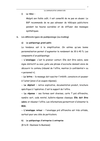 7

                             La communication commerciale

     i)   Le télex :

          Malgré son faible coût, il est conseillé de ne pas en abuser. Le

          BVP recommande de ne pas adresser de télécopie publicitaire

          pendant les heures ouvrables et de diffuser des messages

          synthétiques.

b.   Les différents types de publipostage (ou mailing)

     a)   Le publipostage grand public

     La tendance est à la simplification. On estime qu'une bonne

     personnalisation permet d'augmenter le rendement de 30 à 40 %. Les

     composants d'un publipostage:

     - L'enveloppe: c'est le premier contact. Elle doit être sobre, sans

     signe distinctif ou avec juste une phrase d'accroche donnant envie de

     découvrir le contenu (résumé de l'offre, mention (« confidentiel » ou

     « personnel »).

     - La lettre : le message doit susciter l'intérêt, convaincre et pousser

     à l'achat (envoi d'un coupon-réponse).

     - Le dépliant : notice explicative, documentation produit, brochure

     spécifique à l'opération. C'est le support de l'offre.

     - La réponse : ses formes sont diverses, carte T pré affranchie,

     numéro vert, code minitel, bulletin-réponse classique. Elle doit être

     sobre et résumer l'offre. Les informations permettront d'alimenter la

     BDD.

     - L'enveloppe retour : l'enveloppe pré affranchie est très utilisée,

     surtout pour une cible de particuliers.

     b)   Le publipostage d'entreprise à entreprise

     (B to B = Business to Business)
 