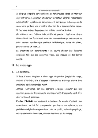8

                              La communication commerciale

     Il est plus complexe car il concerne de nombreuses cibles à l'intérieur

     de l'entreprise : acheteur; utilisateur; directeur général, responsable

     administratif, logistique ou comptable... Il doit passer le barrage de la

     secrétaire qui fera une première sélection de la documentation reçue.

     Il faut donc soigner la préparation et bien connaître la cible.

     On utilisera des fichiers très ciblés et précis. L'opération devra

     donner lieu à une forte implication des commerciaux qui assureront un

     suivi terrain systématique (relance téléphonique, visite du client,

     présence dans un salon...).

     La créativité est déterminante : on pourra utiliser des supports

     originaux tels que des cassettes vidéo, des disques ou des boîtes

     écrins.


III. Le message

1.   Le contenu :
     Il faut d'abord imaginer le client type du produit (emploi du temps,

     centres d'intérêt), afin d'adapter le contenu du message. Il doit être

     structuré selon la méthode AIDA

     Attirer l'Attention par une accroche originale (débuter par une

     question, proposer l'avantage le plus important). L'accroche doit être

     décryptée en 3 secondes.

     Eveiller l'Intérêt en impliquant le lecteur. On essaie d'obtenir son

     assentiment, on lui fait comprendre que l'on a une solution à ses

     problèmes (règle des 4 opérations : plus de profit, moins de gaspillage,

     multiplication des bénéfices, division des coûts ou du temps).
 
