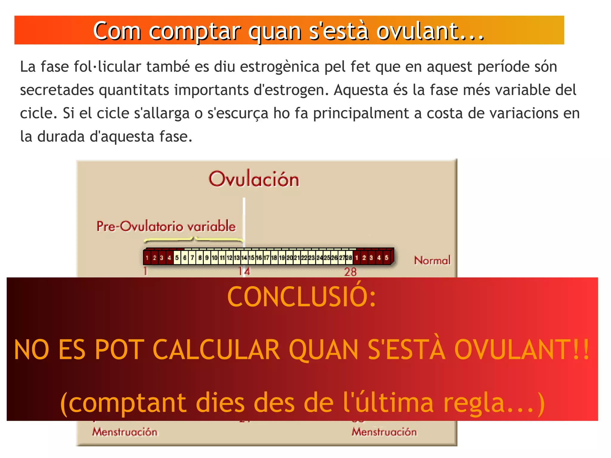Com comptar quan s'està ovulant...Com comptar quan s'està ovulant...
La fase fol·licular també es diu estrogènica pel fet que en aquest període són
secretades quantitats importants d'estrogen. Aquesta és la fase més variable del
cicle. Si el cicle s'allarga o s'escurça ho fa principalment a costa de variacions en
la durada d'aquesta fase.
CONCLUSIÓ:
NO ES POT CALCULAR QUAN S'ESTÀ OVULANT!!
(comptant dies des de l'última regla...)
 