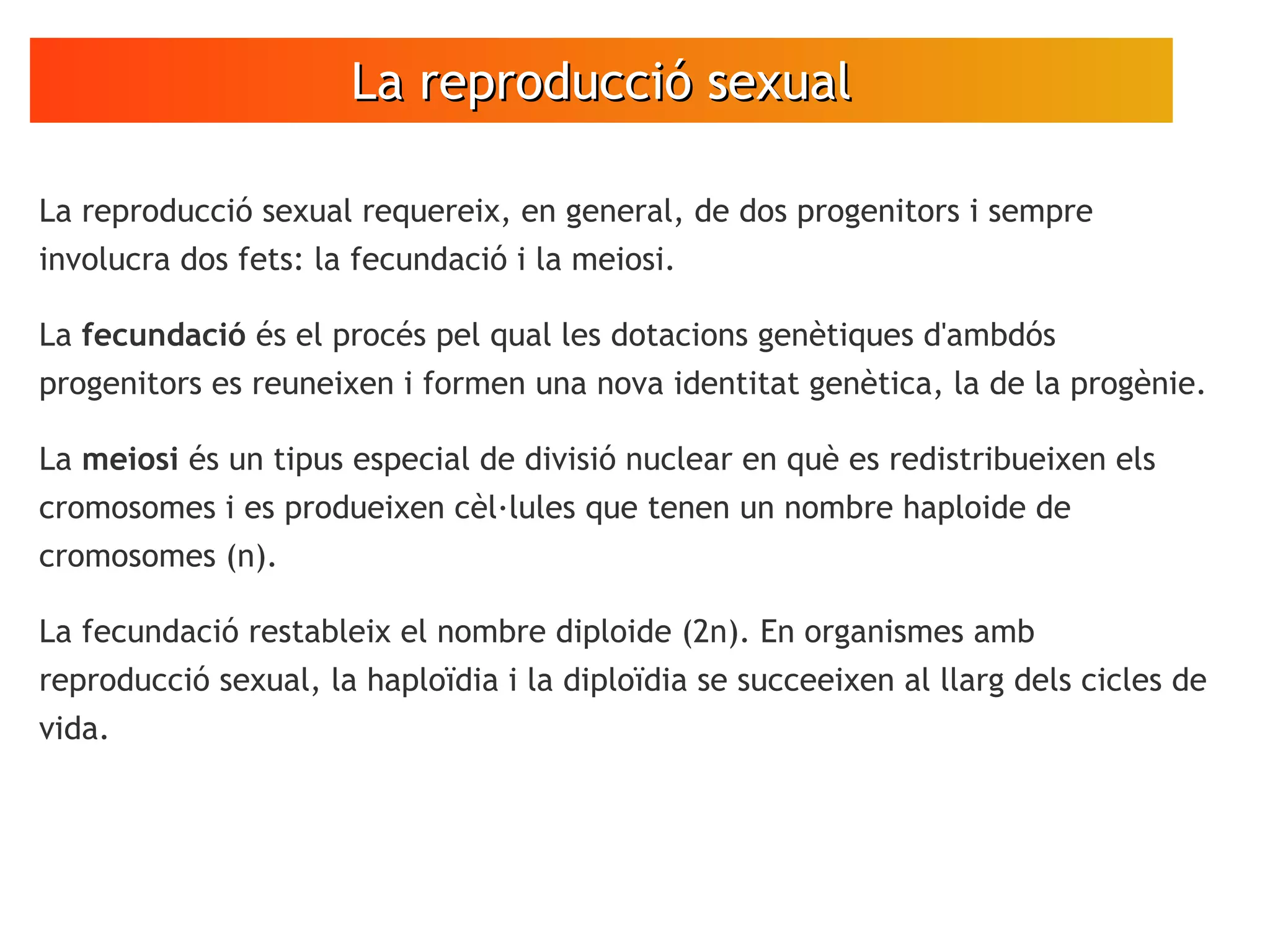 La reproducció sexualLa reproducció sexual
La reproducció sexual requereix, en general, de dos progenitors i sempre
involucra dos fets: la fecundació i la meiosi.
La fecundació és el procés pel qual les dotacions genètiques d'ambdós
progenitors es reuneixen i formen una nova identitat genètica, la de la progènie.
La meiosi és un tipus especial de divisió nuclear en què es redistribueixen els
cromosomes i es produeixen cèl·lules que tenen un nombre haploide de
cromosomes (n).
La fecundació restableix el nombre diploide (2n). En organismes amb
reproducció sexual, la haploïdia i la diploïdia se succeeixen al llarg dels cicles de
vida.
 