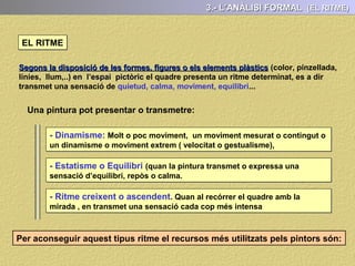 3.- L’ANÀLISI FORMAL (LA LLUM)
La Llum és un dels elements fonamentals de la pintura i que té importants valors
expressius i formals: Destacar o amagar motius, crear espais ...
LA LLUM
Pot ser:
- Real: Els efectes provocat pel focus lumínic són els mateixos que a la realitat
( focus lumínic dins o fora del quadre, configurant l’espai o cercant simbolismes)
- Irreal els focus lumínics no produeixen una il·luminació racional
 