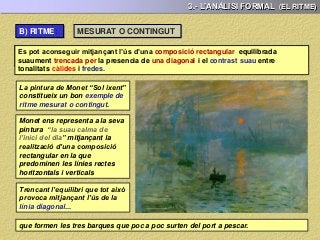 3.- L’ANÀLISI FORMAL (EL RITME)
Es pot aconseguir mitjançant l’ús d’una composició rectangular equilibrada
suaument trencada per la presencia de una diagonal
MESURAT O CONTINGUT
La pintura de Monet “Sol ixent”
constitueix un bon exemple de
ritme mesurat o contingut.
Es pot aconseguir mitjançant l’ús d’una composició rectangular equilibrada
suaument trencada per la presencia de una diagonal i el contrast suau entre
tonalitats càlides i fredes.
Monet ens representa a la seva
pintura “la suau calma de
l’inici del dia” mitjançant la
realització d’una composició
rectangular en la que
predominen les línies rectes
horitzontals i verticals
Trencant l’equilibri que tot això
provoca mitjançant l’ús de la
línia diagonal...
que formen les tres barques que poc a poc surten del port a pescar.
B) RITME:
 