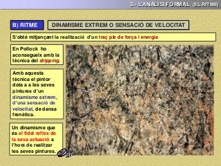 3.- L’ANÀLISI FORMAL (EL RITME)
S'obté mitjançant la realització d’un traç ple de força i energia
En Pollock ho
aconsegueix amb la
tècnica del dripping.
Amb aquesta
tècnica el pintor
dota a a les seves
pintures d’un
dinamisme extrem,
d’una sensació de
velocitat, de dansa
frenètica.
Un dinamisme que
és el fidel reflex de
la seva actuació a
l’hora de realitzar
les seves pintures.
DINAMISME EXTREM O SENSACIÓ DE VELOCITATB) RITME:
 